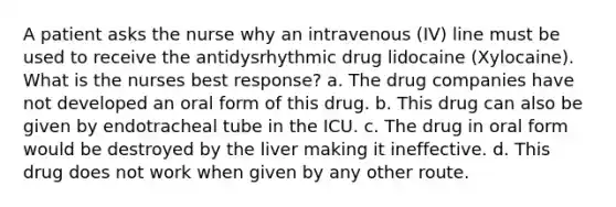 A patient asks the nurse why an intravenous (IV) line must be used to receive the antidysrhythmic drug lidocaine (Xylocaine). What is the nurses best response? a. The drug companies have not developed an oral form of this drug. b. This drug can also be given by endotracheal tube in the ICU. c. The drug in oral form would be destroyed by the liver making it ineffective. d. This drug does not work when given by any other route.