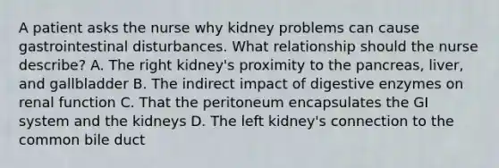 A patient asks the nurse why kidney problems can cause gastrointestinal disturbances. What relationship should the nurse describe? A. The right kidney's proximity to the pancreas, liver, and gallbladder B. The indirect impact of digestive enzymes on renal function C. That the peritoneum encapsulates the GI system and the kidneys D. The left kidney's connection to the common bile duct