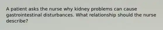 A patient asks the nurse why kidney problems can cause gastrointestinal disturbances. What relationship should the nurse describe?