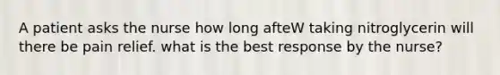 A patient asks the nurse how long afteW taking nitroglycerin will there be pain relief. what is the best response by the nurse?