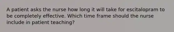 A patient asks the nurse how long it will take for escitalopram to be completely effective. Which time frame should the nurse include in patient teaching?