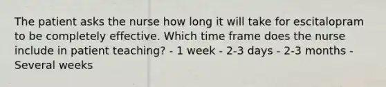 The patient asks the nurse how long it will take for escitalopram to be completely effective. Which time frame does the nurse include in patient teaching? - 1 week - 2-3 days - 2-3 months - Several weeks