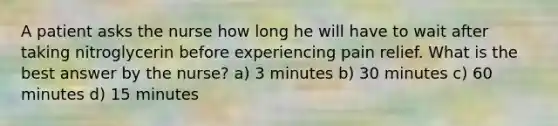 A patient asks the nurse how long he will have to wait after taking nitroglycerin before experiencing pain relief. What is the best answer by the nurse? a) 3 minutes b) 30 minutes c) 60 minutes d) 15 minutes