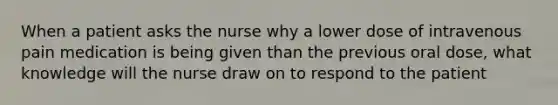 When a patient asks the nurse why a lower dose of intravenous pain medication is being given than the previous oral dose, what knowledge will the nurse draw on to respond to the patient