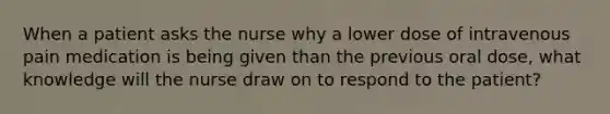 When a patient asks the nurse why a lower dose of intravenous pain medication is being given than the previous oral dose, what knowledge will the nurse draw on to respond to the patient?