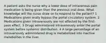 A patient asks the nurse why a lower dose of intravenous pain medication is being given than the previous oral dose. What knowledge will the nurse draw on to respond to the patient? 1 Medications given orally bypass the portal circulatory system. 2 Medications given intravenously are not affected by the first-pass effect. 3 Drugs administered intravenously enter the portal system before systemic distribution. 4 A large percentage of an intravenously administered drug is metabolized into inactive metabolites in the liver.