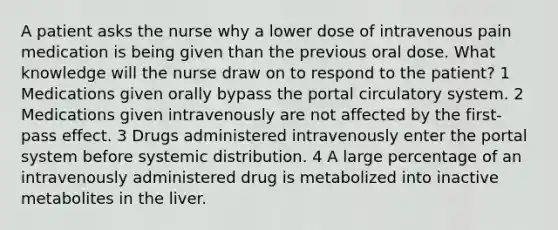 A patient asks the nurse why a lower dose of intravenous pain medication is being given than the previous oral dose. What knowledge will the nurse draw on to respond to the patient? 1 Medications given orally bypass the portal circulatory system. 2 Medications given intravenously are not affected by the first-pass effect. 3 Drugs administered intravenously enter the portal system before systemic distribution. 4 A large percentage of an intravenously administered drug is metabolized into inactive metabolites in the liver.