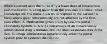 When a patient asks the nurse why a lower dose of intravenous pain medication is being given than the previous oral dose, what knowledge will the nurse draw on to respond to the patient? A. Medications given intravenously are not affected by the first-pass effect. B. Medications given orally bypass the portal circulatory system. C. A large percentage of an intravenously administered drug is metabolized into inactive metabolites in the liver. D. Drugs administered intravenously enter the portal system prior to systemic distribution.