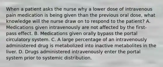 When a patient asks the nurse why a lower dose of intravenous pain medication is being given than the previous oral dose, what knowledge will the nurse draw on to respond to the patient? A. Medications given intravenously are not affected by the first-pass effect. B. Medications given orally bypass the portal circulatory system. C. A large percentage of an intravenously administered drug is metabolized into inactive metabolites in the liver. D. Drugs administered intravenously enter the portal system prior to systemic distribution.