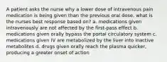 A patient asks the nurse why a lower dose of intravenous pain medication is being given than the previous oral dose, what is the nurses best response based on? a. medications given intravenously are not affected by the first-pass effect b. medications given orally bypass the portal circulatory system c. medications given IV are metabolized by the liver into inactive metabolites d. drugs given orally reach the plasma quicker, producing a greater onset of action