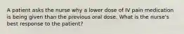 A patient asks the nurse why a lower dose of IV pain medication is being given than the previous oral dose. What is the nurse's best response to the patient?