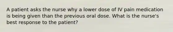 A patient asks the nurse why a lower dose of IV pain medication is being given than the previous oral dose. What is the nurse's best response to the patient?