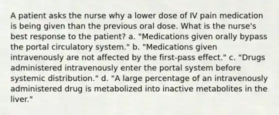 A patient asks the nurse why a lower dose of IV pain medication is being given than the previous oral dose. What is the nurse's best response to the patient? a. "Medications given orally bypass the portal circulatory system." b. "Medications given intravenously are not affected by the first-pass effect." c. "Drugs administered intravenously enter the portal system before systemic distribution." d. "A large percentage of an intravenously administered drug is metabolized into inactive metabolites in the liver."