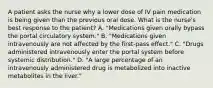 A patient asks the nurse why a lower dose of IV pain medication is being given than the previous oral dose. What is the nurse's best response to the patient? A. "Medications given orally bypass the portal circulatory system." B. "Medications given intravenously are not affected by the first-pass effect." C. "Drugs administered intravenously enter the portal system before systemic distribution." D. "A large percentage of an intravenously administered drug is metabolized into inactive metabolites in the liver."