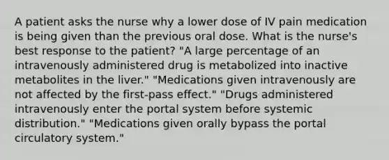 A patient asks the nurse why a lower dose of IV pain medication is being given than the previous oral dose. What is the nurse's best response to the patient? "A large percentage of an intravenously administered drug is metabolized into inactive metabolites in the liver." "Medications given intravenously are not affected by the first-pass effect." "Drugs administered intravenously enter the portal system before systemic distribution." "Medications given orally bypass the portal circulatory system."