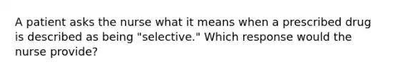 A patient asks the nurse what it means when a prescribed drug is described as being "selective." Which response would the nurse provide?