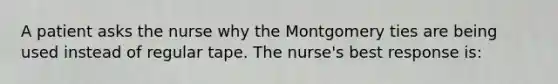 A patient asks the nurse why the Montgomery ties are being used instead of regular tape. The nurse's best response is: