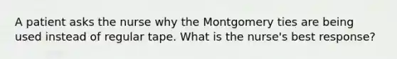 A patient asks the nurse why the Montgomery ties are being used instead of regular tape. What is the nurse's best response?