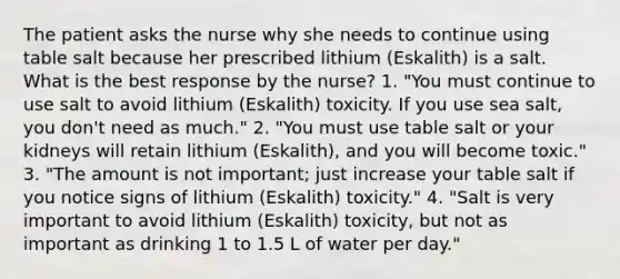 The patient asks the nurse why she needs to continue using table salt because her prescribed lithium (Eskalith) is a salt. What is the best response by the nurse? 1. "You must continue to use salt to avoid lithium (Eskalith) toxicity. If you use sea salt, you don't need as much." 2. "You must use table salt or your kidneys will retain lithium (Eskalith), and you will become toxic." 3. "The amount is not important; just increase your table salt if you notice signs of lithium (Eskalith) toxicity." 4. "Salt is very important to avoid lithium (Eskalith) toxicity, but not as important as drinking 1 to 1.5 L of water per day."