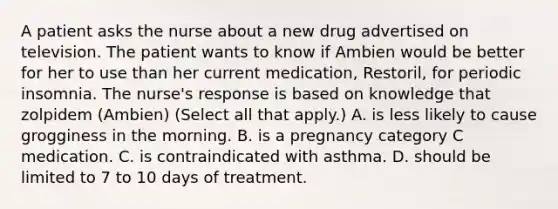 A patient asks the nurse about a new drug advertised on television. The patient wants to know if Ambien would be better for her to use than her current medication, Restoril, for periodic insomnia. The nurse's response is based on knowledge that zolpidem (Ambien) (Select all that apply.) A. is less likely to cause grogginess in the morning. B. is a pregnancy category C medication. C. is contraindicated with asthma. D. should be limited to 7 to 10 days of treatment.