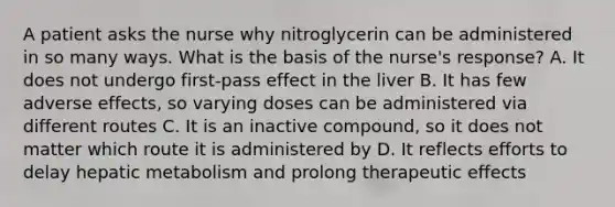 A patient asks the nurse why nitroglycerin can be administered in so many ways. What is the basis of the nurse's response? A. It does not undergo first-pass effect in the liver B. It has few adverse effects, so varying doses can be administered via different routes C. It is an inactive compound, so it does not matter which route it is administered by D. It reflects efforts to delay hepatic metabolism and prolong therapeutic effects