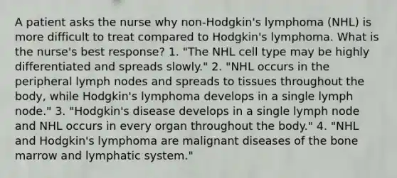 A patient asks the nurse why non-Hodgkin's lymphoma (NHL) is more difficult to treat compared to Hodgkin's lymphoma. What is the nurse's best response? 1. "The NHL cell type may be highly differentiated and spreads slowly." 2. "NHL occurs in the peripheral lymph nodes and spreads to tissues throughout the body, while Hodgkin's lymphoma develops in a single lymph node." 3. "Hodgkin's disease develops in a single lymph node and NHL occurs in every organ throughout the body." 4. "NHL and Hodgkin's lymphoma are malignant diseases of the bone marrow and lymphatic system."