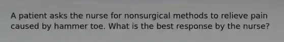 A patient asks the nurse for nonsurgical methods to relieve pain caused by hammer toe. What is the best response by the nurse?