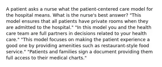 A patient asks a nurse what the patient-centered care model for the hospital means. What is the nurse's best answer? "This model ensures that all patients have private rooms when they are admitted to the hospital." "In this model you and the health care team are full partners in decisions related to your health care." "This model focuses on making the patient experience a good one by providing amenities such as restaurant-style food service." "Patients and families sign a document providing them full access to their medical charts."