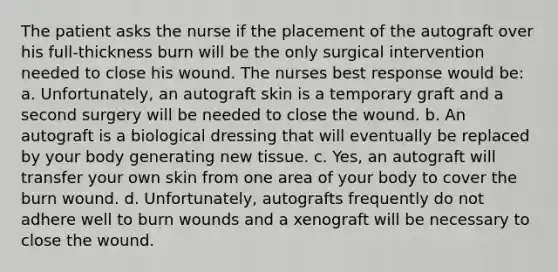 The patient asks the nurse if the placement of the autograft over his full-thickness burn will be the only surgical intervention needed to close his wound. The nurses best response would be: a. Unfortunately, an autograft skin is a temporary graft and a second surgery will be needed to close the wound. b. An autograft is a biological dressing that will eventually be replaced by your body generating new tissue. c. Yes, an autograft will transfer your own skin from one area of your body to cover the burn wound. d. Unfortunately, autografts frequently do not adhere well to burn wounds and a xenograft will be necessary to close the wound.