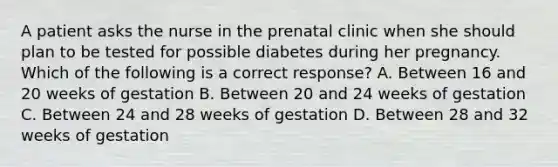 A patient asks the nurse in the prenatal clinic when she should plan to be tested for possible diabetes during her pregnancy. Which of the following is a correct response? A. Between 16 and 20 weeks of gestation B. Between 20 and 24 weeks of gestation C. Between 24 and 28 weeks of gestation D. Between 28 and 32 weeks of gestation