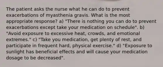 The patient asks the nurse what he can do to prevent exacerbations of myasthenia gravis. What is the most appropriate response? a) "There is nothing you can do to prevent exacerbations except take your medication on schedule". b) "Avoid exposure to excessive heat, crowds, and emotional extremes." c) "Take you medication, get plenty of rest, and participate in frequent hard, physical exercise." d) "Exposure to sunlight has beneficial effects and will cause your medication dosage to be decreased".