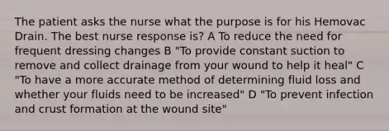 The patient asks the nurse what the purpose is for his Hemovac Drain. The best nurse response is? A To reduce the need for frequent dressing changes B "To provide constant suction to remove and collect drainage from your wound to help it heal" C "To have a more accurate method of determining fluid loss and whether your fluids need to be increased" D "To prevent infection and crust formation at the wound site"