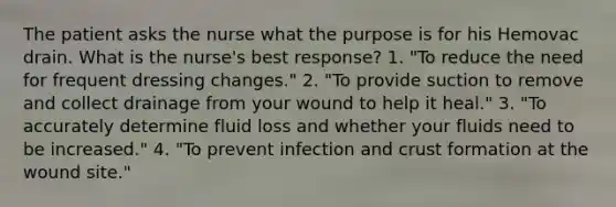 The patient asks the nurse what the purpose is for his Hemovac drain. What is the nurse's best response? 1. "To reduce the need for frequent dressing changes." 2. "To provide suction to remove and collect drainage from your wound to help it heal." 3. "To accurately determine fluid loss and whether your fluids need to be increased." 4. "To prevent infection and crust formation at the wound site."