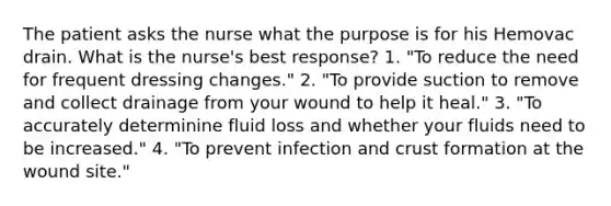 The patient asks the nurse what the purpose is for his Hemovac drain. What is the nurse's best response? 1. "To reduce the need for frequent dressing changes." 2. "To provide suction to remove and collect drainage from your wound to help it heal." 3. "To accurately determinine fluid loss and whether your fluids need to be increased." 4. "To prevent infection and crust formation at the wound site."