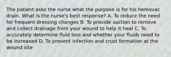 The patient asks the nurse what the purpose is for his hemovac drain. What is the nurse's best response? A. To reduce the need for frequent dressing changes B. To provide suction to remove and collect drainage from your wound to help it heal C. To accurately determine fluid loss and whether your fluids need to be increased D. To prevent infection and crust formation at the wound site