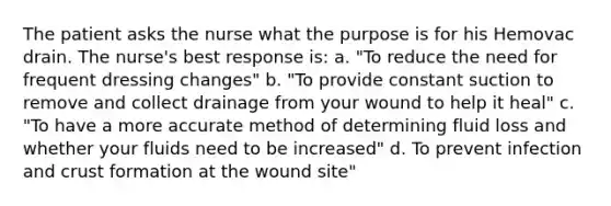 The patient asks the nurse what the purpose is for his Hemovac drain. The nurse's best response is: a. "To reduce the need for frequent dressing changes" b. "To provide constant suction to remove and collect drainage from your wound to help it heal" c. "To have a more accurate method of determining fluid loss and whether your fluids need to be increased" d. To prevent infection and crust formation at the wound site"