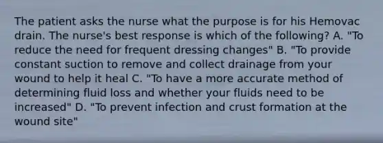 The patient asks the nurse what the purpose is for his Hemovac drain. The nurse's best response is which of the following? A. "To reduce the need for frequent dressing changes" B. "To provide constant suction to remove and collect drainage from your wound to help it heal C. "To have a more accurate method of determining fluid loss and whether your fluids need to be increased" D. "To prevent infection and crust formation at the wound site"