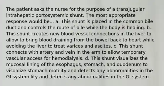 The patient asks the nurse for the purpose of a transjugular intrahepatic portosystemic shunt. The most appropriate response would be... a. This shunt is placed in the common bile duct and controls the route of bile while the body is healing. b. This shunt creates new blood vessel connections in the liver to allow to bring blood draining from the bowel back to heart while avoiding the liver to treat varices and ascites. c. This shunt connects with artery and vein in the arm to allow temporary vascular access for hemodialysis. d. This shunt visualizes the mucosal lining of the esophagus, stomach, and duodenum to visualize stomach motility and detects any abnormalities in the GI system.lity and detects any abnormalities in the GI system.