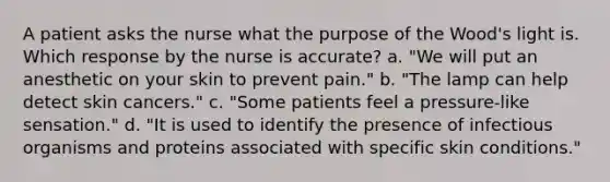 A patient asks the nurse what the purpose of the Wood's light is. Which response by the nurse is accurate? a. "We will put an anesthetic on your skin to prevent pain." b. "The lamp can help detect skin cancers." c. "Some patients feel a pressure-like sensation." d. "It is used to identify the presence of infectious organisms and proteins associated with specific skin conditions."