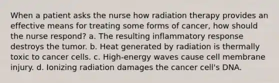 When a patient asks the nurse how radiation therapy provides an effective means for treating some forms of cancer, how should the nurse respond? a. The resulting inflammatory response destroys the tumor. b. Heat generated by radiation is thermally toxic to cancer cells. c. High-energy waves cause cell membrane injury. d. Ionizing radiation damages the cancer cell's DNA.