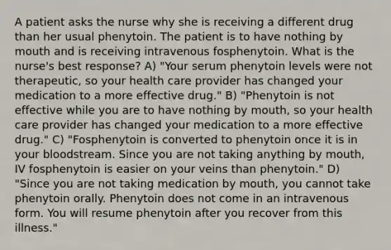 A patient asks the nurse why she is receiving a different drug than her usual phenytoin. The patient is to have nothing by mouth and is receiving intravenous fosphenytoin. What is the nurse's best response? A) "Your serum phenytoin levels were not therapeutic, so your health care provider has changed your medication to a more effective drug." B) "Phenytoin is not effective while you are to have nothing by mouth, so your health care provider has changed your medication to a more effective drug." C) "Fosphenytoin is converted to phenytoin once it is in your bloodstream. Since you are not taking anything by mouth, IV fosphenytoin is easier on your veins than phenytoin." D) "Since you are not taking medication by mouth, you cannot take phenytoin orally. Phenytoin does not come in an intravenous form. You will resume phenytoin after you recover from this illness."