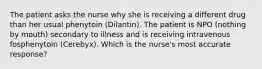 The patient asks the nurse why she is receiving a different drug than her usual phenytoin (Dilantin). The patient is NPO (nothing by mouth) secondary to illness and is receiving intravenous fosphenytoin (Cerebyx). Which is the nurse's most accurate response?