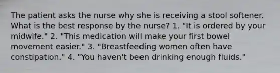 The patient asks the nurse why she is receiving a stool softener. What is the best response by the nurse? 1. "It is ordered by your midwife." 2. "This medication will make your first bowel movement easier." 3. "Breastfeeding women often have constipation." 4. "You haven't been drinking enough fluids."