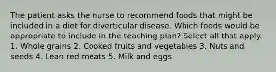 The patient asks the nurse to recommend foods that might be included in a diet for diverticular disease. Which foods would be appropriate to include in the teaching plan? Select all that apply. 1. Whole grains 2. Cooked fruits and vegetables 3. Nuts and seeds 4. Lean red meats 5. Milk and eggs