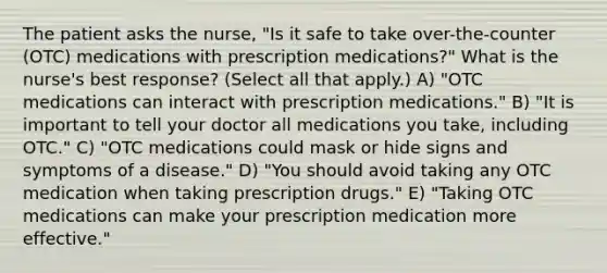 The patient asks the nurse, "Is it safe to take over-the-counter (OTC) medications with prescription medications?" What is the nurse's best response? (Select all that apply.) A) "OTC medications can interact with prescription medications." B) "It is important to tell your doctor all medications you take, including OTC." C) "OTC medications could mask or hide signs and symptoms of a disease." D) "You should avoid taking any OTC medication when taking prescription drugs." E) "Taking OTC medications can make your prescription medication more effective."