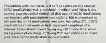 The patient asks the nurse, Is it safe to take over-the-counter (OTC) medications with prescription medications? What is the nurse's best response? (Select all that apply.) A)OTC medications can interact with prescription medications. B)It is important to tell your doctor all medications you take, including OTC. C)OTC medications could mask or hide signs and symptoms of a disease. D)You should avoid taking any OTC medication when taking prescription drugs. E)Taking OTC medications can make your prescription medication more effective.