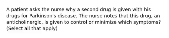 A patient asks the nurse why a second drug is given with his drugs for Parkinson's disease. The nurse notes that this drug, an anticholinergic, is given to control or minimize which symptoms? (Select all that apply)