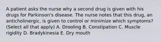 A patient asks the nurse why a second drug is given with his drugs for Parkinson's disease. The nurse notes that this drug, an anticholinergic, is given to control or minimize which symptoms? (Select all that apply) A. Drooling B. Constipation C. Muscle rigidity D. Bradykinesia E. Dry mouth