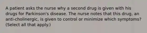 A patient asks the nurse why a second drug is given with his drugs for Parkinson's disease. The nurse notes that this drug, an anti-cholinergic, is given to control or minimize which symptoms? (Select all that apply.)