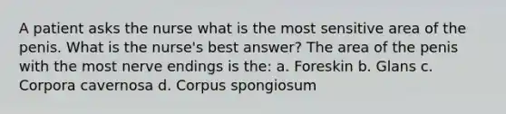 A patient asks the nurse what is the most sensitive area of the penis. What is the nurse's best answer? The area of the penis with the most nerve endings is the: a. Foreskin b. Glans c. Corpora cavernosa d. Corpus spongiosum